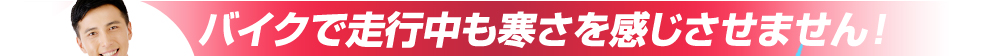 バイクで走行中も寒さを感じさせません!